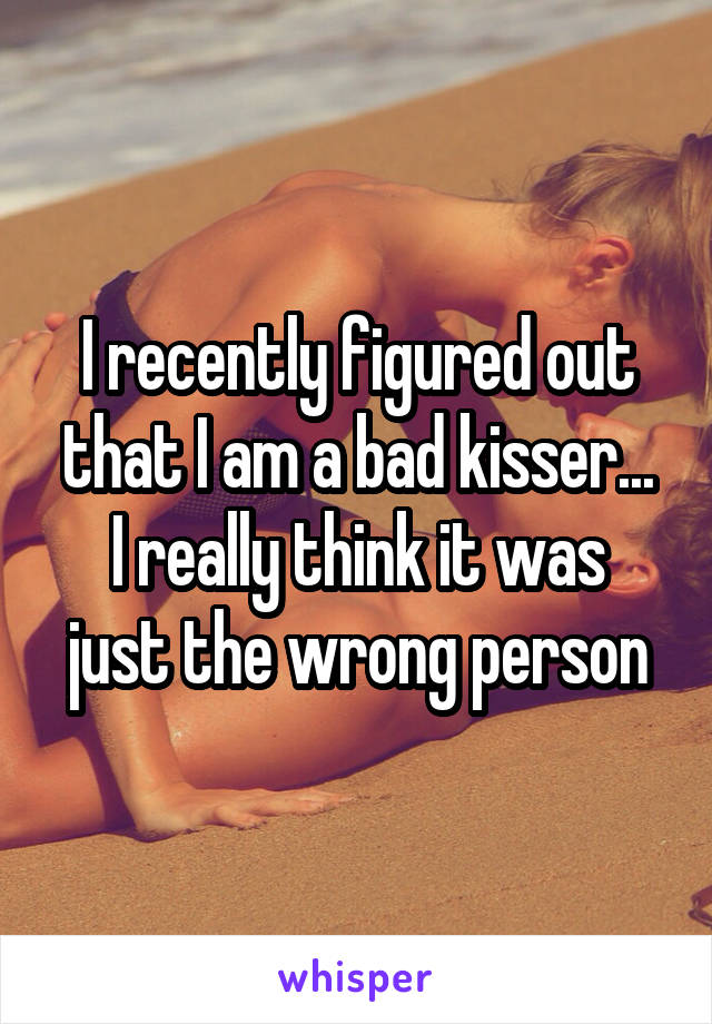 I recently figured out that I am a bad kisser...
I really think it was just the wrong person