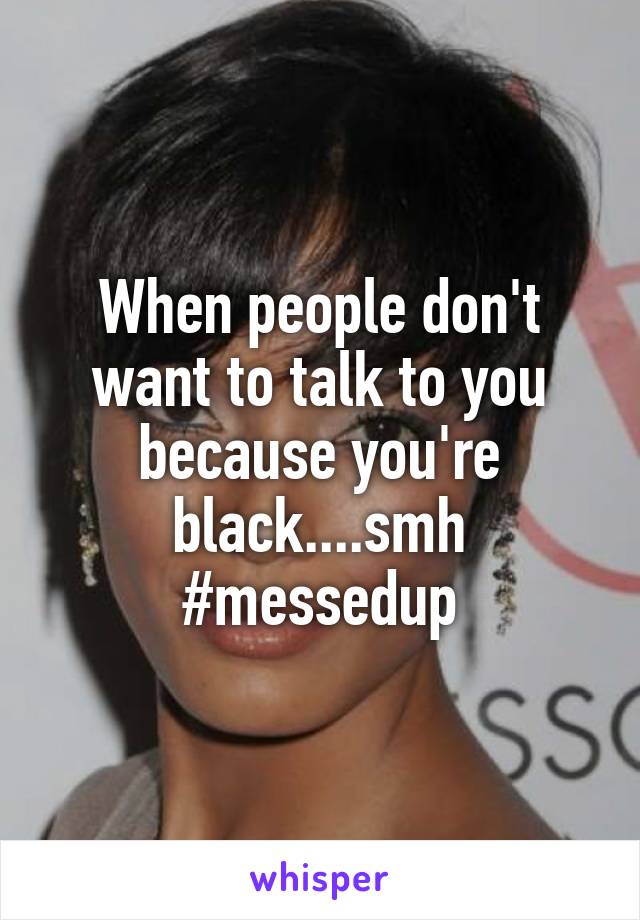 When people don't want to talk to you because you're black....smh #messedup
