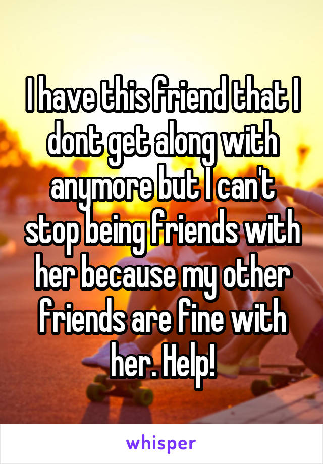 I have this friend that I dont get along with anymore but I can't stop being friends with her because my other friends are fine with her. Help!