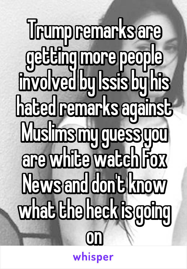 Trump remarks are getting more people involved by Issis by his hated remarks against Muslims my guess you are white watch Fox News and don't know what the heck is going on