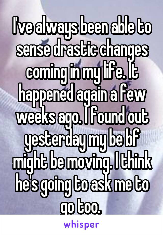 I've always been able to sense drastic changes coming in my life. It happened again a few weeks ago. I found out yesterday my be bf might be moving. I think he's going to ask me to go too. 
