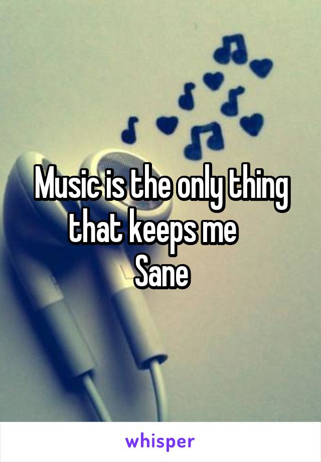 Music is the only thing that keeps me   
Sane