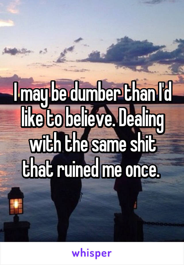 I may be dumber than I'd like to believe. Dealing with the same shit that ruined me once. 