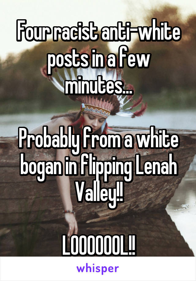 Four racist anti-white posts in a few minutes...

Probably from a white bogan in flipping Lenah Valley!!

LOOOOOOL!!