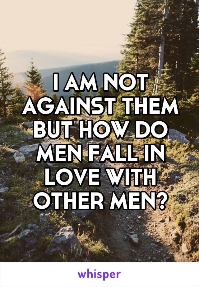 I AM NOT AGAINST THEM BUT HOW DO MEN FALL IN LOVE WITH OTHER MEN?