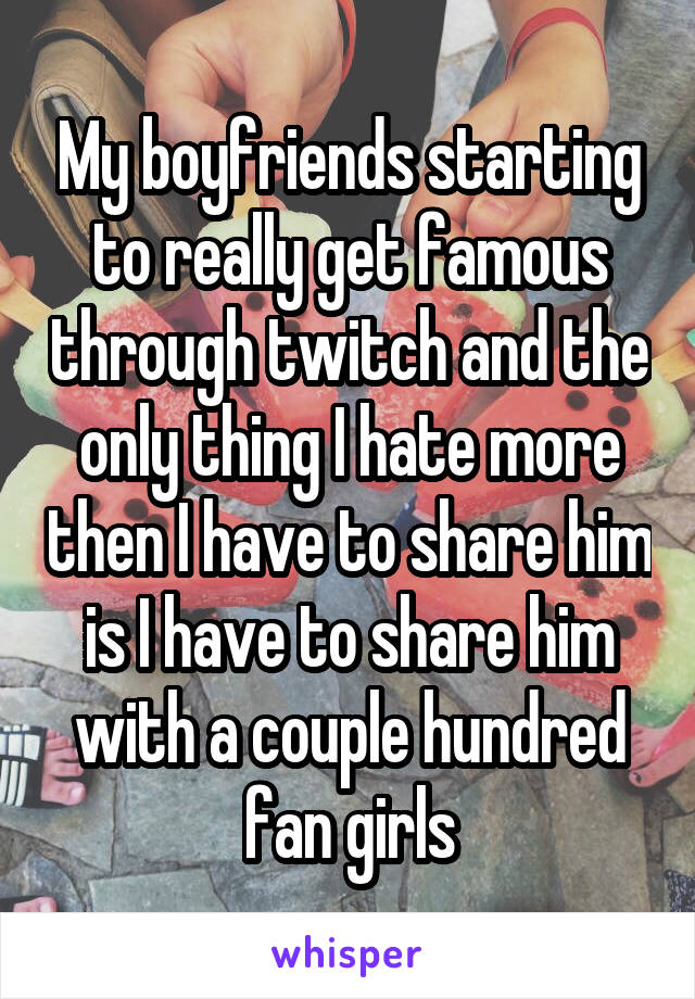 My boyfriends starting to really get famous through twitch and the only thing I hate more then I have to share him is I have to share him with a couple hundred fan girls