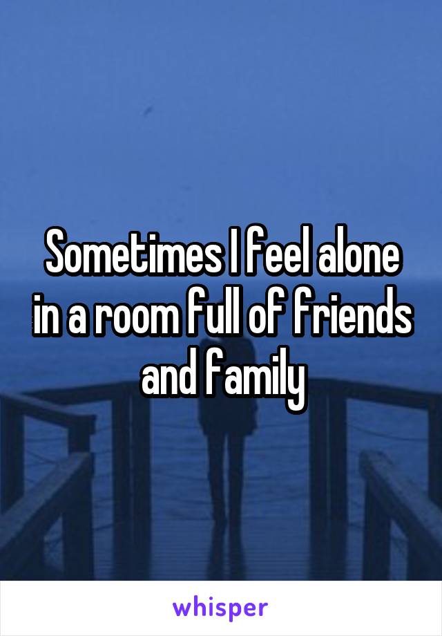 Sometimes I feel alone in a room full of friends and family