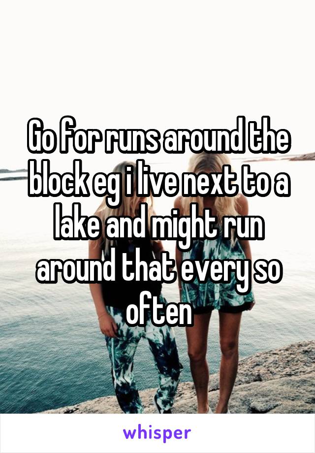 Go for runs around the block eg i live next to a lake and might run around that every so often