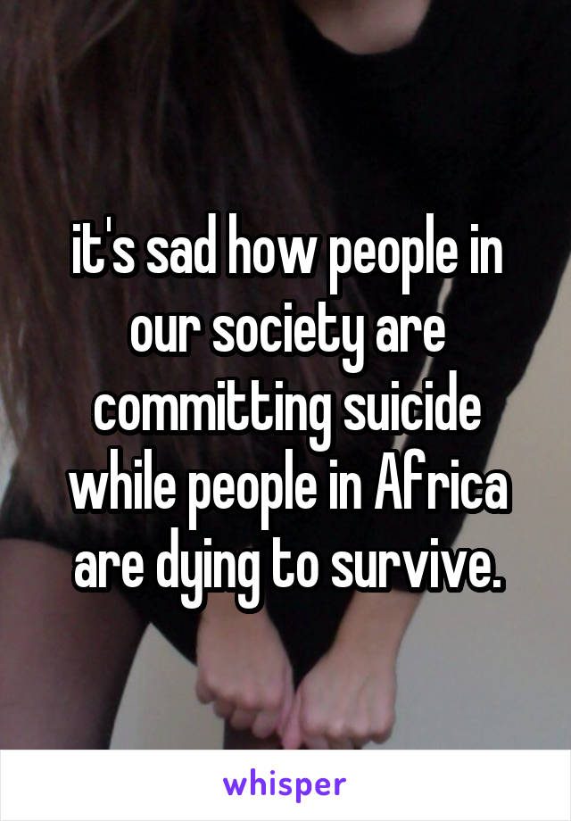 it's sad how people in our society are committing suicide while people in Africa are dying to survive.