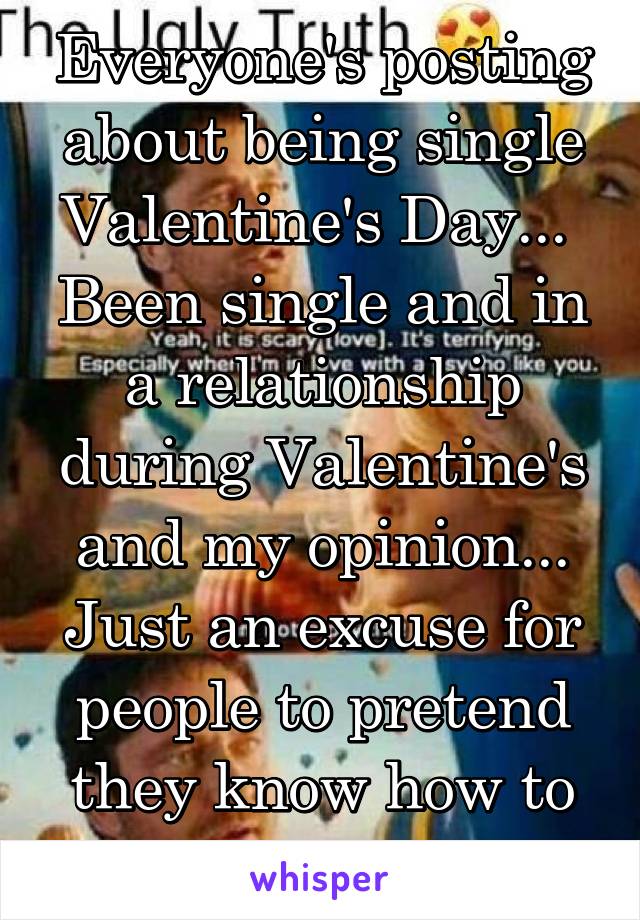 Everyone's posting about being single Valentine's Day... 
Been single and in a relationship during Valentine's and my opinion... Just an excuse for people to pretend they know how to be romantic