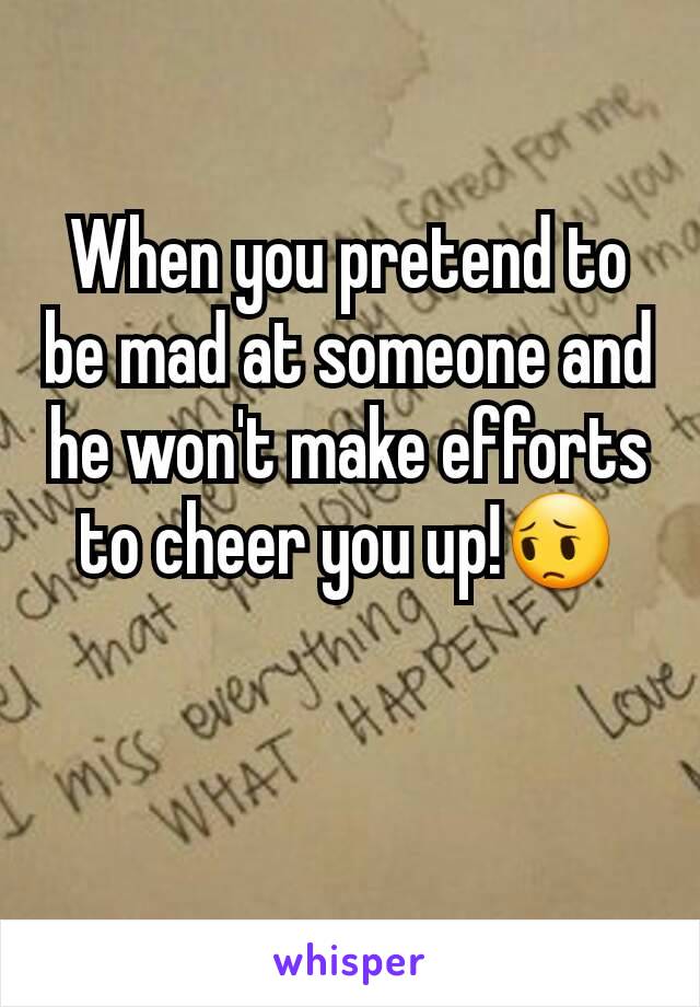 When you pretend to be mad at someone and he won't make efforts to cheer you up!😔