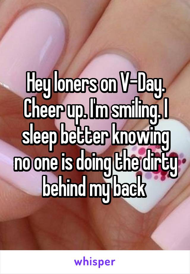 Hey loners on V-Day. Cheer up. I'm smiling. I sleep better knowing no one is doing the dirty behind my back 