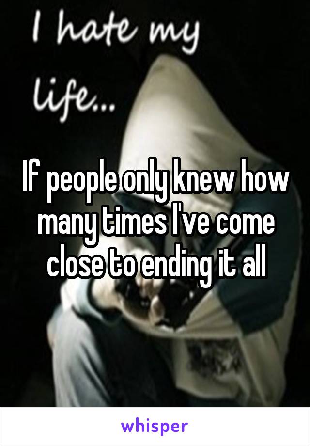 If people only knew how many times I've come close to ending it all