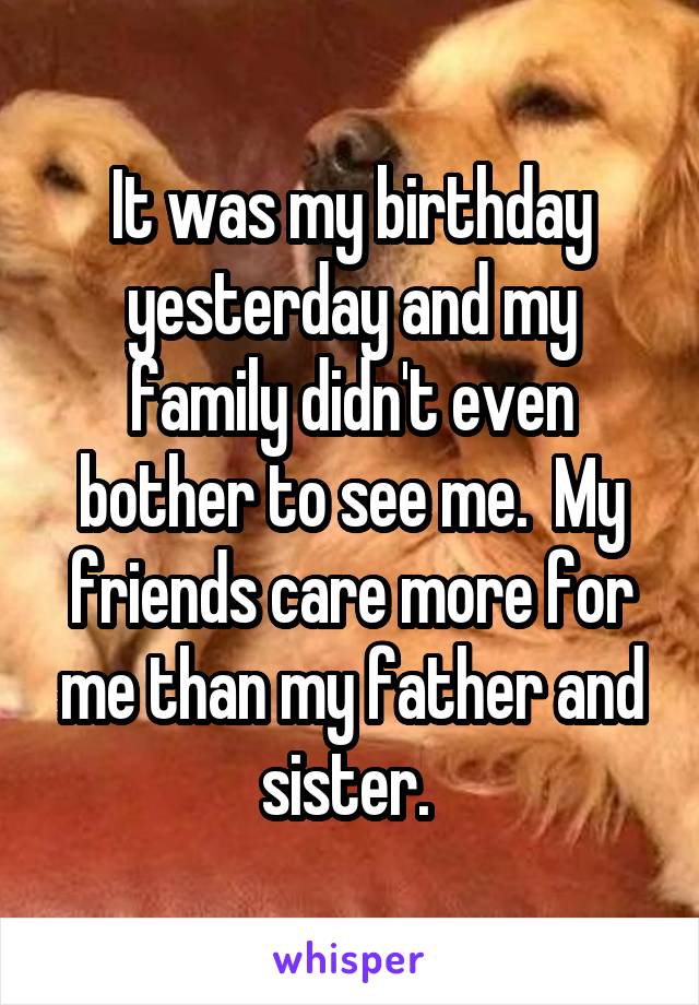 It was my birthday yesterday and my family didn't even bother to see me.  My friends care more for me than my father and sister. 