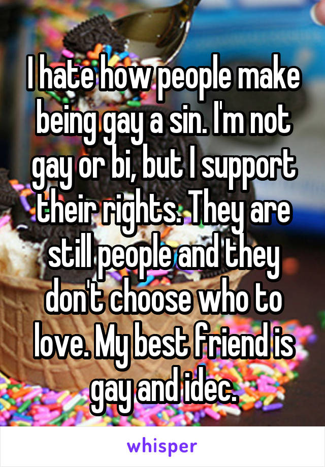 I hate how people make being gay a sin. I'm not gay or bi, but I support their rights. They are still people and they don't choose who to love. My best friend is gay and idec.