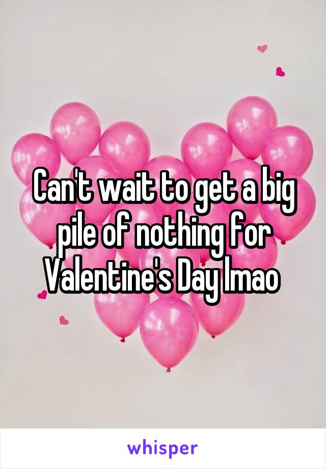 Can't wait to get a big pile of nothing for Valentine's Day lmao 