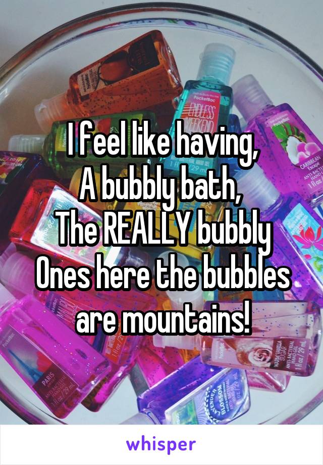 I feel like having,
A bubbly bath, 
The REALLY bubbly
Ones here the bubbles are mountains!