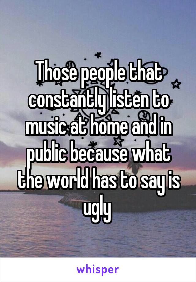Those people that constantly listen to music at home and in public because what the world has to say is ugly 