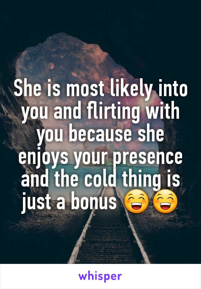 She is most likely into you and flirting with you because she enjoys your presence and the cold thing is just a bonus 😁😁