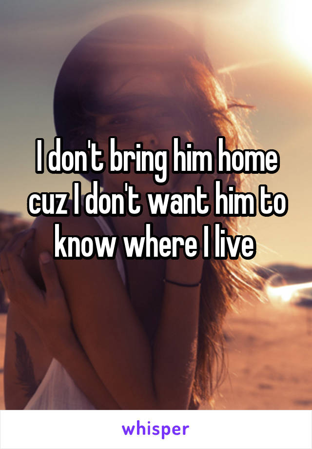 I don't bring him home cuz I don't want him to know where I live 
