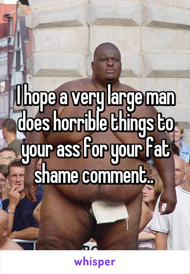 I hope a very large man does horrible things to your ass for your fat shame comment.. 