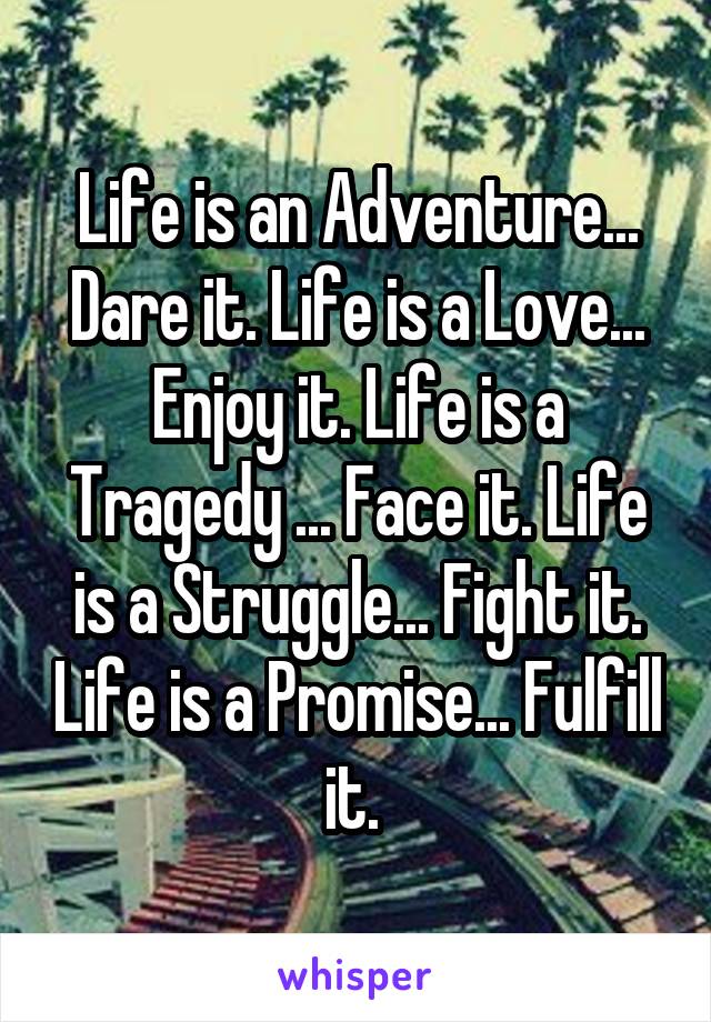 Life is an Adventure... Dare it. Life is a Love... Enjoy it. Life is a Tragedy ... Face it. Life is a Struggle... Fight it. Life is a Promise... Fulfill it. 