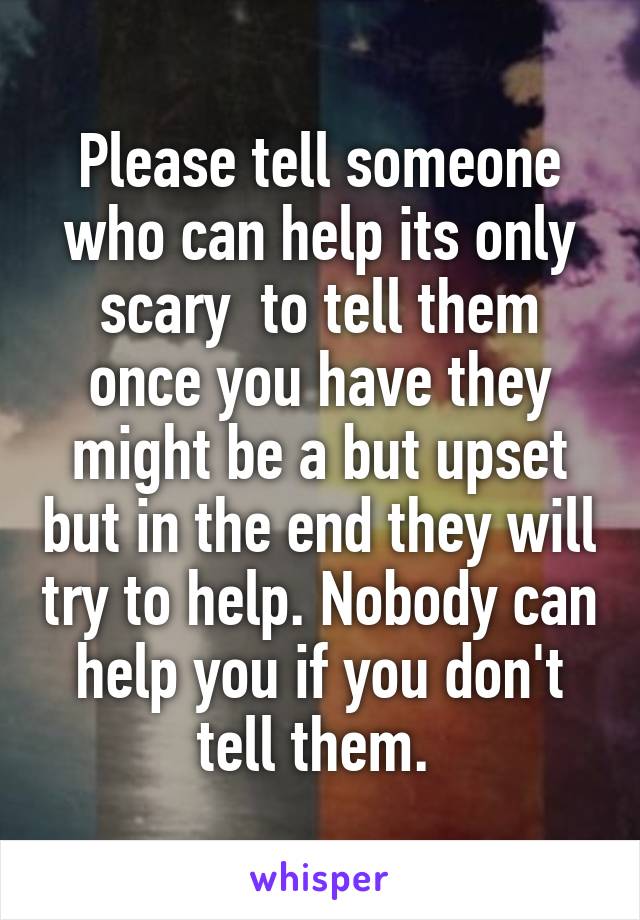 Please tell someone who can help its only scary  to tell them once you have they might be a but upset but in the end they will try to help. Nobody can help you if you don't tell them. 