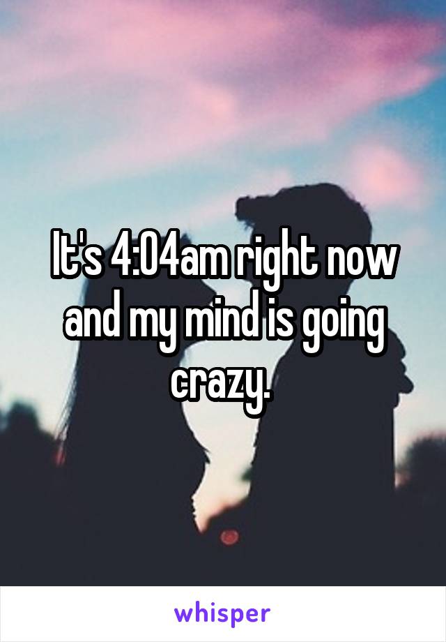 It's 4:04am right now and my mind is going crazy. 