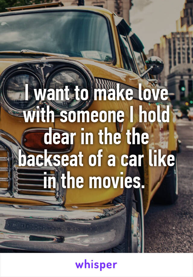 I want to make love with someone I hold dear in the the backseat of a car like in the movies. 