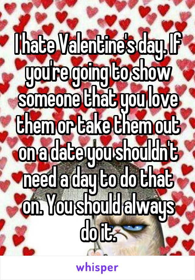 I hate Valentine's day. If you're going to show someone that you love them or take them out on a date you shouldn't need a day to do that on. You should always do it.