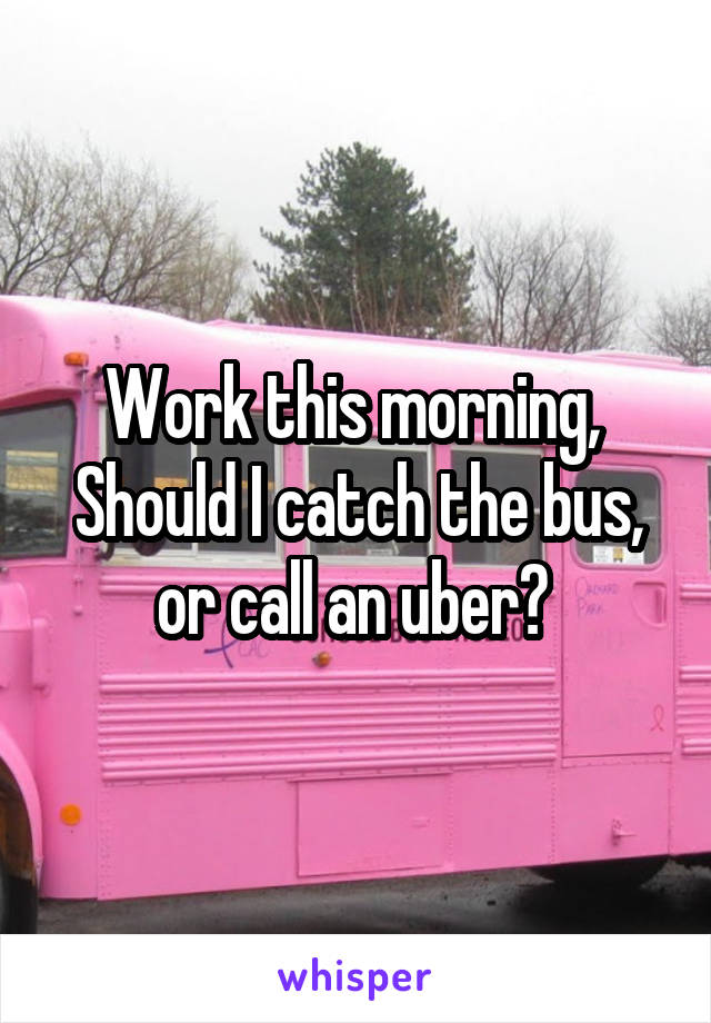 Work this morning,  Should I catch the bus, or call an uber? 