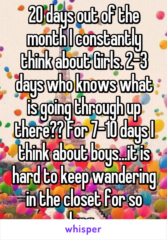 20 days out of the month I constantly think about Girls. 2-3 days who knows what is going through up there?? For 7-10 days I think about boys...it is hard to keep wandering in the closet for so long..