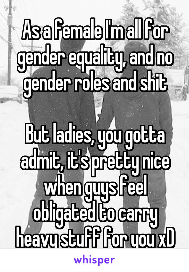 As a female I'm all for gender equality, and no gender roles and shit

But ladies, you gotta admit, it's pretty nice when guys feel obligated to carry heavy stuff for you xD