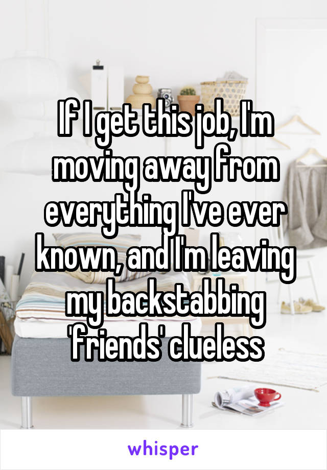 If I get this job, I'm moving away from everything I've ever known, and I'm leaving my backstabbing 'friends' clueless