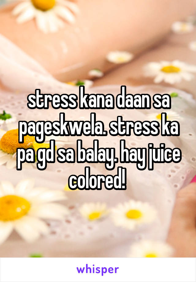stress kana daan sa pageskwela. stress ka pa gd sa balay. hay juice colored! 