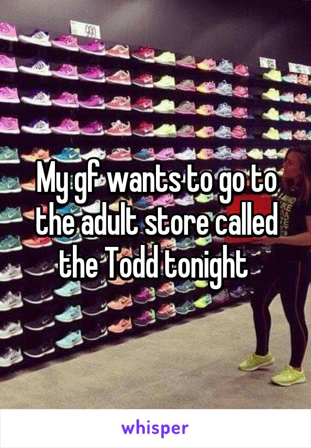 My gf wants to go to the adult store called the Todd tonight 