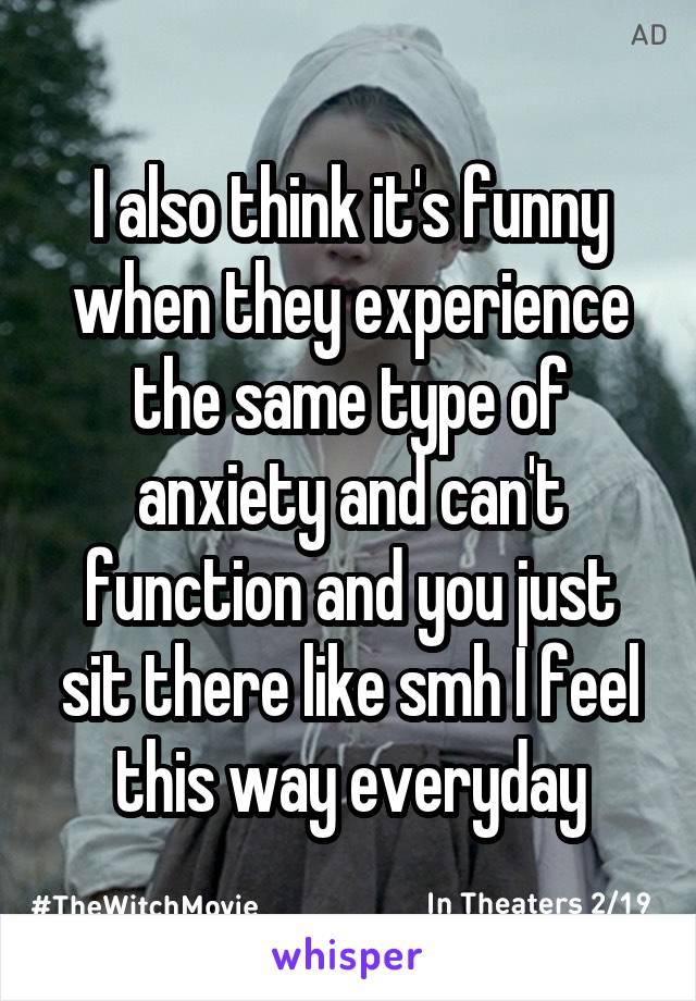 I also think it's funny when they experience the same type of anxiety and can't function and you just sit there like smh I feel this way everyday