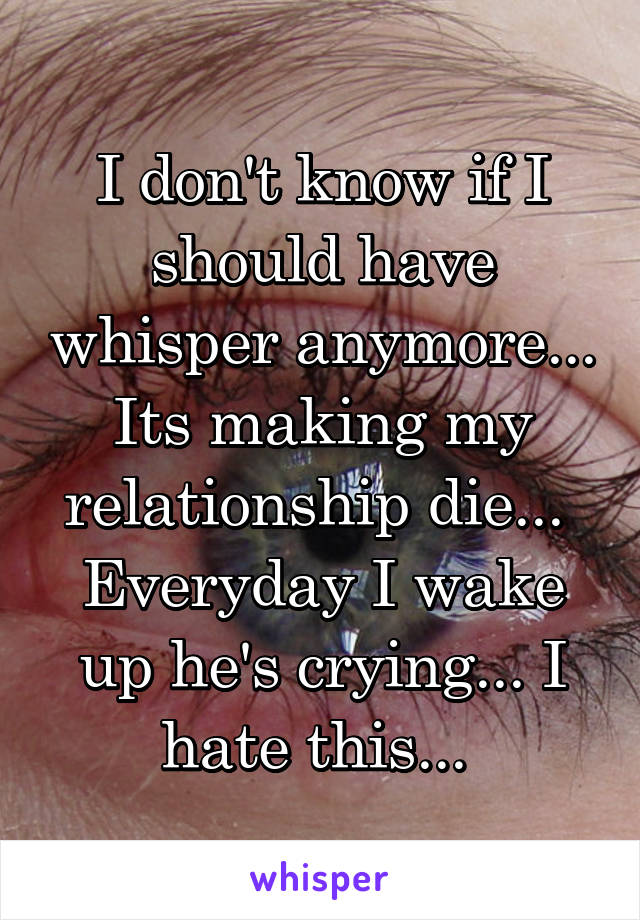 I don't know if I should have whisper anymore... Its making my relationship die...  Everyday I wake up he's crying... I hate this... 