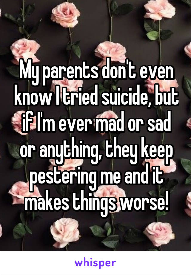 My parents don't even know I tried suicide, but if I'm ever mad or sad or anything, they keep pestering me and it makes things worse!