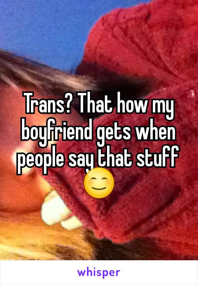 Trans? That how my boyfriend gets when people say that stuff 😊