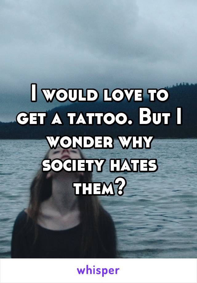 I would love to get a tattoo. But I wonder why society hates them?