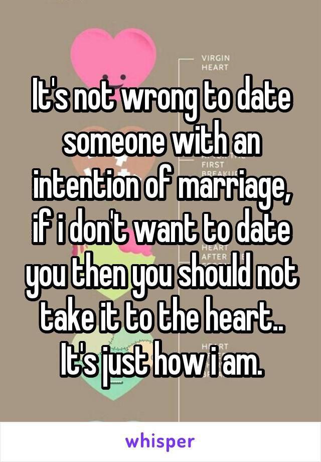 It's not wrong to date someone with an intention of marriage, if i don't want to date you then you should not take it to the heart..
It's just how i am.