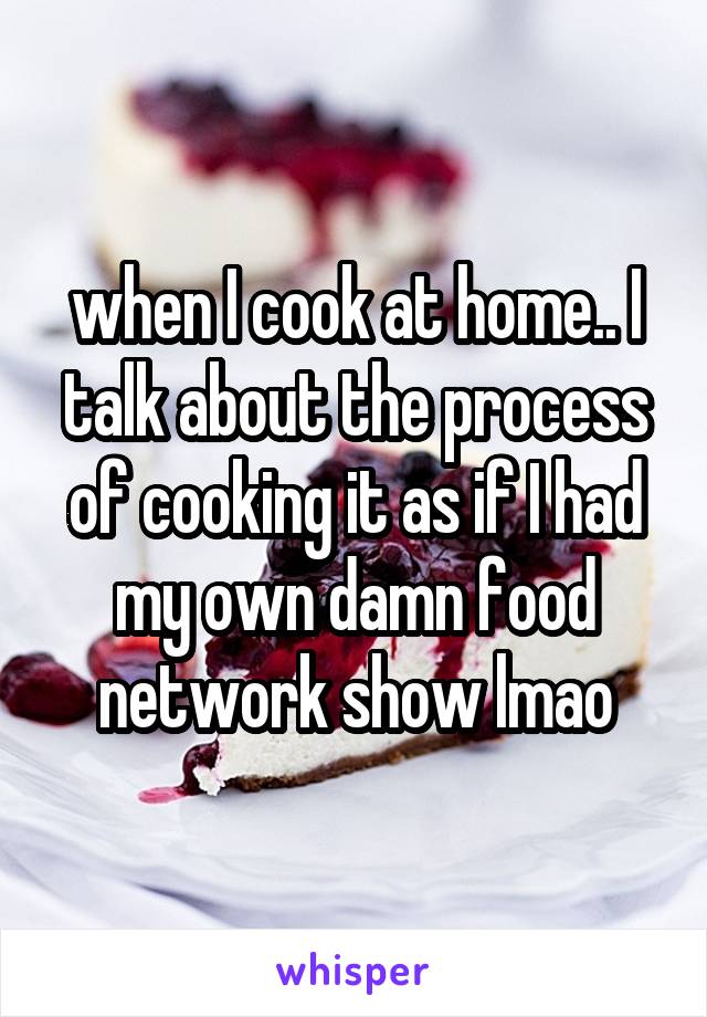 when I cook at home.. I talk about the process of cooking it as if I had my own damn food network show lmao
