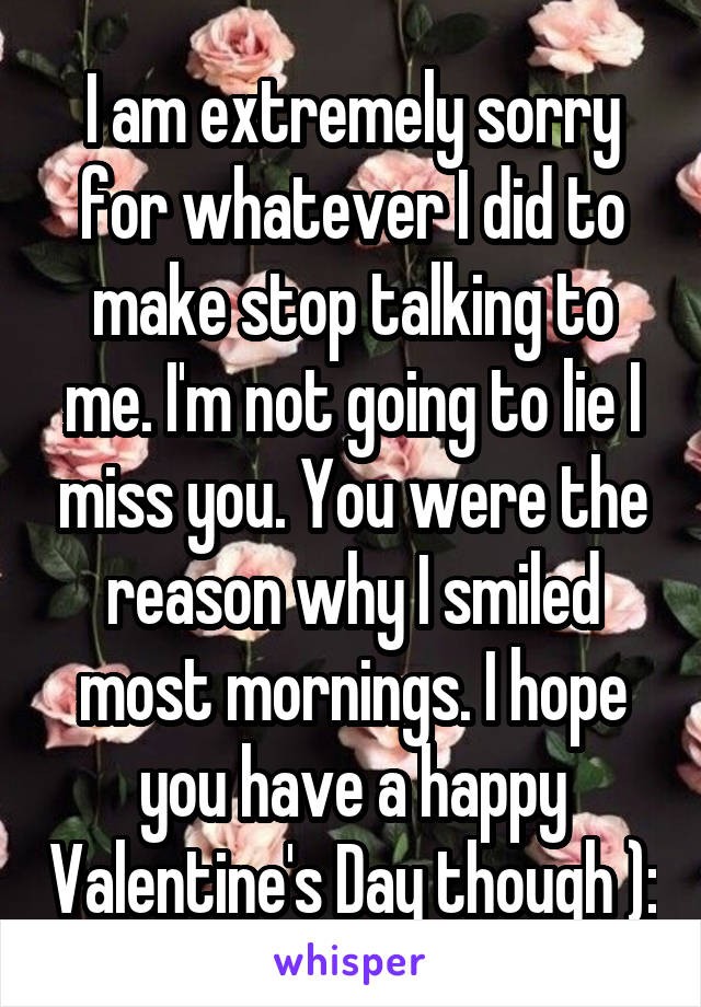 I am extremely sorry for whatever I did to make stop talking to me. I'm not going to lie I miss you. You were the reason why I smiled most mornings. I hope you have a happy Valentine's Day though ):