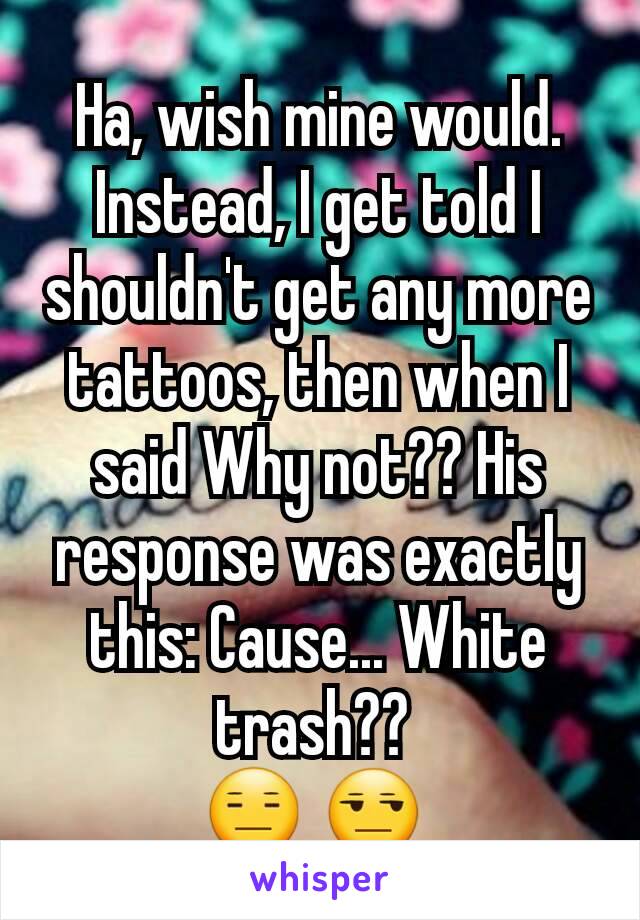 Ha, wish mine would. Instead, I get told I shouldn't get any more tattoos, then when I said Why not?? His response was exactly this: Cause... White trash?? 
😑 😒 