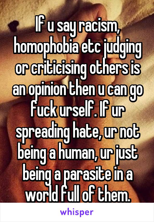 If u say racism, homophobia etc judging or criticising others is an opinion then u can go fuck urself. If ur spreading hate, ur not being a human, ur just being a parasite in a world full of them.