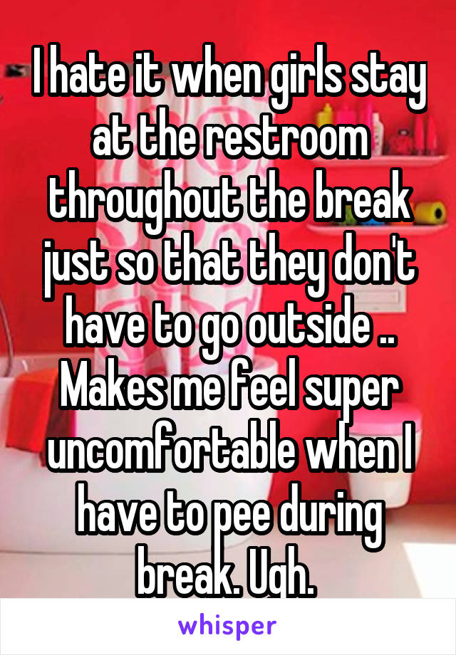 I hate it when girls stay at the restroom throughout the break just so that they don't have to go outside .. Makes me feel super uncomfortable when I have to pee during break. Ugh. 