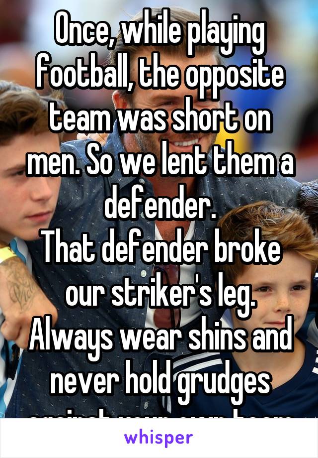 Once, while playing football, the opposite team was short on men. So we lent them a defender.
That defender broke our striker's leg.
Always wear shins and never hold grudges against your own team