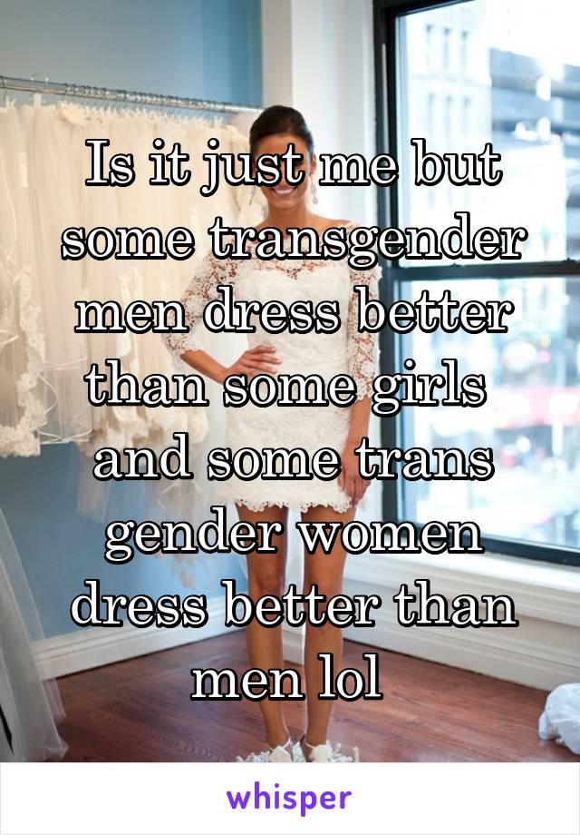 Is it just me but some transgender men dress better than some girls  and some trans gender women dress better than men lol 