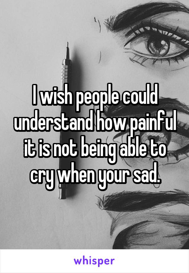 I wish people could understand how painful it is not being able to cry when your sad.